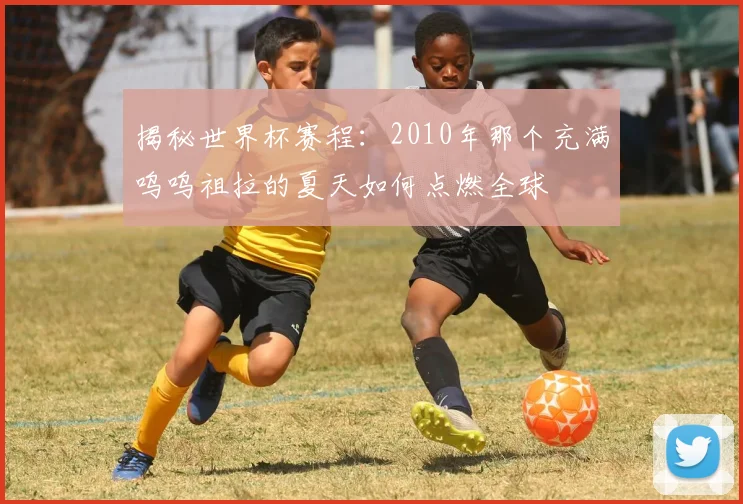 揭秘世界杯赛程：2010年那个充满呜呜祖拉的夏天如何点燃全球
