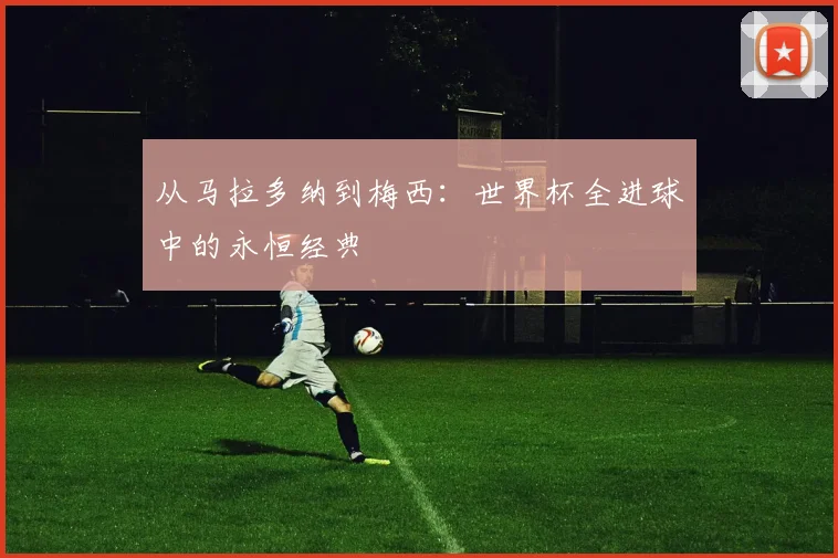 从马拉多纳到梅西：世界杯全进球中的永恒经典