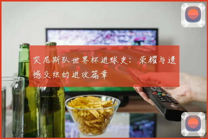 突尼斯队世界杯进球史：荣耀与遗憾交织的进攻篇章