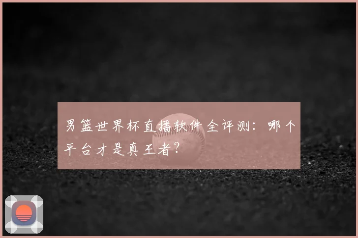 男篮世界杯直播软件全评测:哪个平台才是真王者?