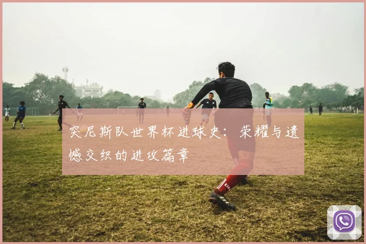 突尼斯队世界杯进球史：荣耀与遗憾交织的进攻篇章