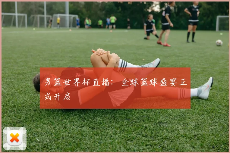 男篮世界杯直播:全球篮球盛宴正式开启