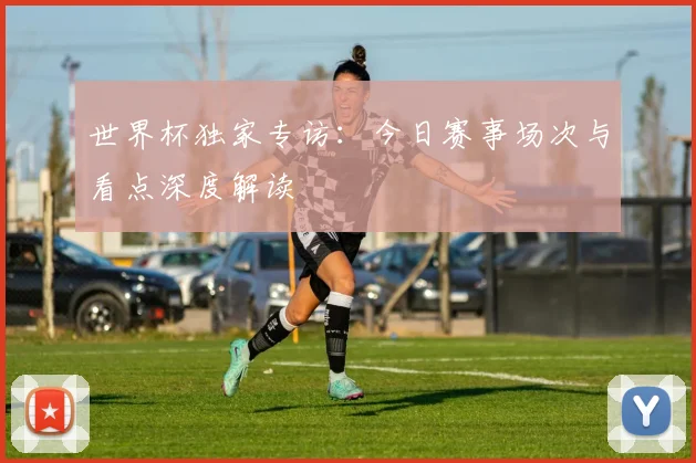世界杯独家专访：今日赛事场次与看点深度解读