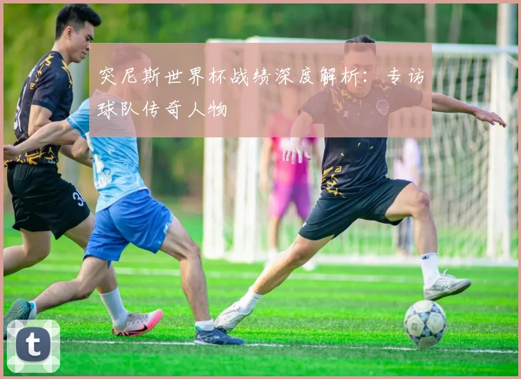 突尼斯世界杯战绩深度解析：专访球队传奇人物