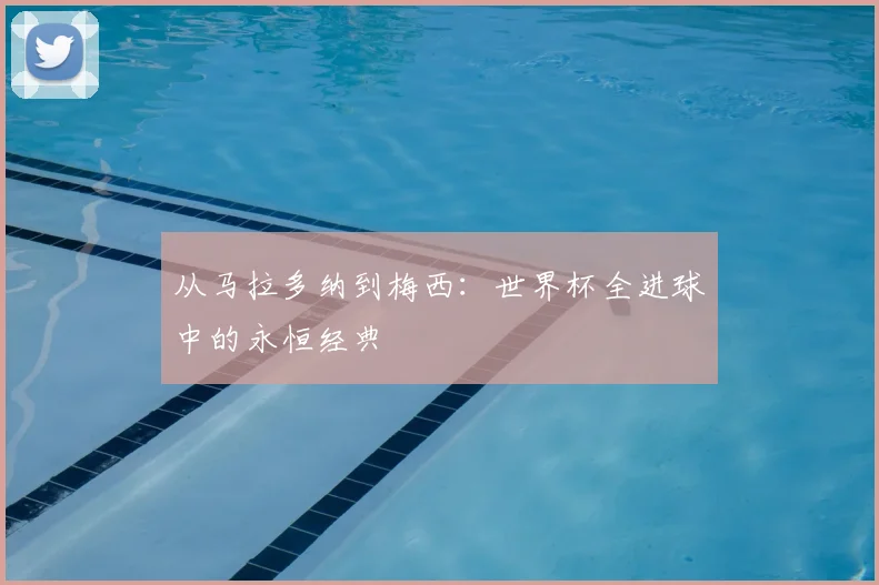 从马拉多纳到梅西：世界杯全进球中的永恒经典