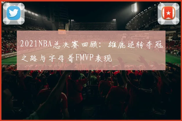 2021NBA总决赛回顾:雄鹿逆转夺冠之路与字母哥FMVP表现