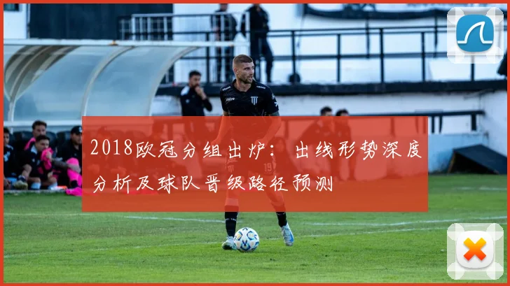 2018欧冠分组出炉:出线形势深度分析及球队晋级路径预测