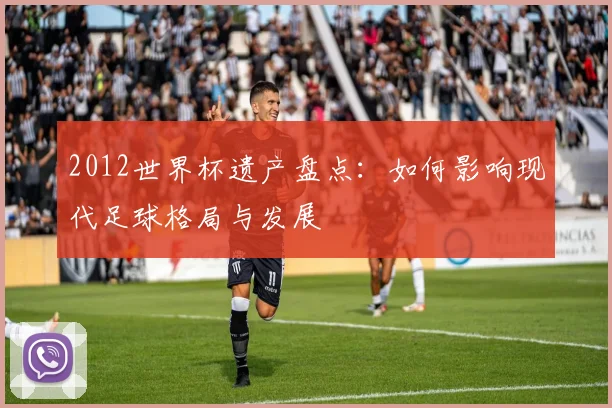 2012世界杯遗产盘点：如何影响现代足球格局与发展