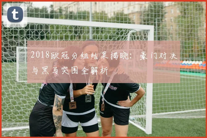 2018欧冠分组结果揭晓：豪门对决与黑马突围全解析