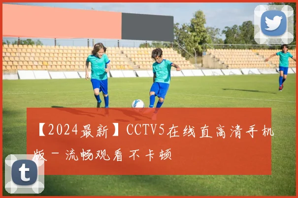 【2024最新】CCTV5在线直高清手机版 - 流畅观看不卡顿