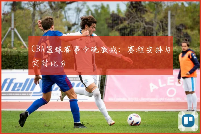 CBA篮球赛事今晚激战：赛程安排与实时比分