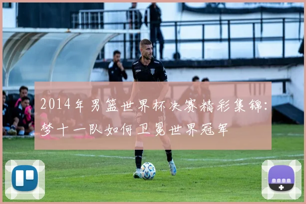 2014年男篮世界杯决赛精彩集锦：梦十一队如何卫冕世界冠军