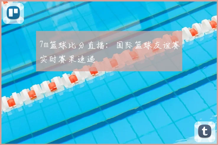 7m篮球比分直播：国际篮球友谊赛实时赛果速递
