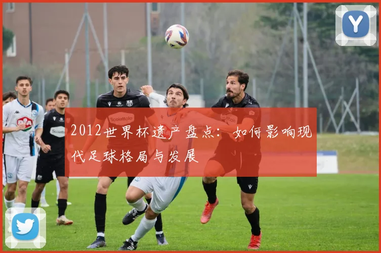 2012世界杯遗产盘点：如何影响现代足球格局与发展