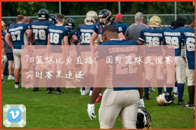 7m篮球比分直播:国际篮球友谊赛实时赛果速递